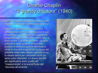 Charlie ChaplinCharlie Chaplin
“Il grande dittatore” (1940)“Il grande dittatore” (1940)
Chaplin può essere considerato il più grandeChaplin può essere considerato il più grande
regista e attore del cinema degli esordi eregista e attore del cinema degli esordi e
non solonon solo.. Comincia la sua carrieraComincia la sua carriera
conquistando subito il pubblico con il suoconquistando subito il pubblico con il suo
personaggio Charlot, per poi passare aipersonaggio Charlot, per poi passare ai
lungometraggi con film che hanno fatto lalungometraggi con film che hanno fatto la
storia come “il grande dittatore”. Questastoria come “il grande dittatore”. Questa
pellicola è stata girata e ambientatapellicola è stata girata e ambientata
durante la seconda guerra mondiale edurante la seconda guerra mondiale e
ritrae in maniera tragicomica la figura delritrae in maniera tragicomica la figura del
dittatore Hitler nello stesso periodo in cuidittatore Hitler nello stesso periodo in cui
lo stesso stava per compiere i suoi piùlo stesso stava per compiere i suoi più
atroci piani distruttivi. Le scene del filmatroci piani distruttivi. Le scene del film
più significative sono quella delpiù significative sono quella del
“mappamondo” e la scena finale del“mappamondo” e la scena finale del
“discorso all’umanità”.“discorso all’umanità”.
 