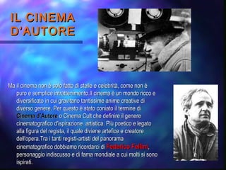 IL CINEMAIL CINEMA
D’AUTORED’AUTORE
Ma il cinema non è solo fatto di stelle e celebrità, come non èMa il cinema non è solo fatto di stelle e celebrità, come non è
puro e semplice intrattenimento.Il cinema è un mondo ricco epuro e semplice intrattenimento.Il cinema è un mondo ricco e
diversificato in cui gravitano tantissime anime creative didiversificato in cui gravitano tantissime anime creative di
diverso genere. Per questo è stato coniato il termine didiverso genere. Per questo è stato coniato il termine di
Cinema d’AutoreCinema d’Autore o Cinema Cult che definire il genereo Cinema Cult che definire il genere
cinematografico d'ispirazione artistica. Più poetico e legatocinematografico d'ispirazione artistica. Più poetico e legato
alla figura del regista, il quale diviene artefice e creatorealla figura del regista, il quale diviene artefice e creatore
dell'opera.Tra i tanti registi-artisti del panoramadell'opera.Tra i tanti registi-artisti del panorama
cinematografico dobbiamo ricordarci dicinematografico dobbiamo ricordarci di Federico FelliniFederico Fellini,,
personaggio indiscusso e di fama mondiale a cui molti si sonopersonaggio indiscusso e di fama mondiale a cui molti si sono
ispirati.ispirati.
 