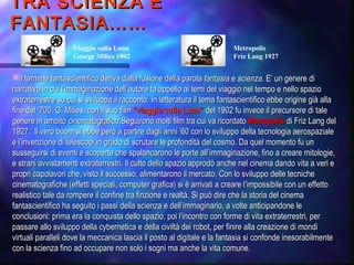 TRA SCIENZA ETRA SCIENZA E
FANTASIA……FANTASIA……
Il termine fantascientifico deriva dalla fusione della parolaIl termine fantascientifico deriva dalla fusione della parola fantasiafantasia ee scienzascienza. E’ un genere di. E’ un genere di
narrativa in cui l’immaginazione dell’autore fa appello ai temi del viaggio nel tempo e nello spazionarrativa in cui l’immaginazione dell’autore fa appello ai temi del viaggio nel tempo e nello spazio
extraterrestre su cui si sviluppa il racconto. In letteratura il tema fantascientifico ebbe origine già allaextraterrestre su cui si sviluppa il racconto. In letteratura il tema fantascientifico ebbe origine già alla
fine del ‘700. G. Milies, con il suo filmfine del ‘700. G. Milies, con il suo film “viaggio sulla Luna”“viaggio sulla Luna” del 1902 fu invece il precursore di taledel 1902 fu invece il precursore di tale
genere in ambito cinematografico.Seguirono molti film tra cui va ricordatogenere in ambito cinematografico.Seguirono molti film tra cui va ricordato MetropolisMetropolis di Friz Lang deldi Friz Lang del
1927. Il vero boom si ebbe però a partire dagli anni1927. Il vero boom si ebbe però a partire dagli anni ’’60 con lo sviluppo della tecnologia aerospaziale60 con lo sviluppo della tecnologia aerospaziale
e le l’’invenzione di telescopi in grado di scrutare le profondità del cosmo. Da quel momento fu uninvenzione di telescopi in grado di scrutare le profondità del cosmo. Da quel momento fu un
susseguirsi di eventi e scoperte che spalancarono le porte allsusseguirsi di eventi e scoperte che spalancarono le porte all’’immaginazione, fino a creare mitologie,immaginazione, fino a creare mitologie,
e strani avvistamenti extraterrestri. Il culto dello spazio approdò anche nel cinema dando vita a veri ee strani avvistamenti extraterrestri. Il culto dello spazio approdò anche nel cinema dando vita a veri e
propri capolavori che, visto il successo, alimentarono il mercato. Con lo sviluppo delle tecnichepropri capolavori che, visto il successo, alimentarono il mercato. Con lo sviluppo delle tecniche
cinematografiche (effetti speciali, computer grafica) si è arrivati a creare lcinematografiche (effetti speciali, computer grafica) si è arrivati a creare l’’impossibile con un effettoimpossibile con un effetto
realistico tale da rompere il confine tra finzione e realtà. Si può dire che la storia del cinemarealistico tale da rompere il confine tra finzione e realtà. Si può dire che la storia del cinema
fantascientifico ha seguito i passi della scienza e dellfantascientifico ha seguito i passi della scienza e dell’’immaginario, a volte anticipandone leimmaginario, a volte anticipandone le
conclusioni: prima era la conquista dello spazio, poi lconclusioni: prima era la conquista dello spazio, poi l’’incontro con forme di vita extraterrestri, perincontro con forme di vita extraterrestri, per
passare allo sviluppo della cybernetica e della civiltà dei robot, per finire alla creazione di mondipassare allo sviluppo della cybernetica e della civiltà dei robot, per finire alla creazione di mondi
virtuali paralleli dove la meccanica lascia il posto al digitale e la fantasia si confonde inesorabilmentevirtuali paralleli dove la meccanica lascia il posto al digitale e la fantasia si confonde inesorabilmente
con la scienza fino ad occupare non solo i sogni ma anche la vita comune.con la scienza fino ad occupare non solo i sogni ma anche la vita comune.
Viaggio sulla Luna
George Milies 1902
Metropolis
Friz Lang 1927
 