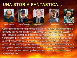 UNA STORIA FANTASTICA…UNA STORIA FANTASTICA…
 Adesso scopriamo come si può creare un film di fantascienza. Non sempre èAdesso scopriamo come si può creare un film di fantascienza. Non sempre è
sufficiente stupire con grandiosisufficiente stupire con grandiosi effetti specialieffetti speciali e azioni distruttive…spessoe azioni distruttive…spesso
sono i linguaggi utilizzati ad affascinare e coinvolgere lo spettatore…e l’abilità,sono i linguaggi utilizzati ad affascinare e coinvolgere lo spettatore…e l’abilità,
la grandiosità di un regista consiste proprio nel saper usare e giocare con glila grandiosità di un regista consiste proprio nel saper usare e giocare con gli
strumenti del cinema: lastrumenti del cinema: la sceneggiaturasceneggiatura ee la poesiala poesia dei dialoghi, le colonnedei dialoghi, le colonne
sonore e lesonore e le atmosfereatmosfere, le gesta, gli sguardi,, le gesta, gli sguardi, l’interpretazionel’interpretazione e lae la ricostruzionericostruzione
scenograficascenografica. Vediamo come ci sono riusciti alcuni registi di successo e come. Vediamo come ci sono riusciti alcuni registi di successo e come
in uno stesso genere cinematografico possano conviverein uno stesso genere cinematografico possano convivere stili diversistili diversi proprioproprio
come nella pittura.come nella pittura.
Steven SpielbergStanley Kubrik Ridley ScottGeorge Lucas Terry Gilliam
 