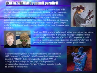 REALTA' VIRTUALE e mondi paralleliREALTA' VIRTUALE e mondi paralleli
Negli ultimi decenni la fantascienza ha spostato la sua attenzione dalla
robotica alla realtà virtuale: ossia la capacità di ricreare e far vivere esseri,
oggetti e paesaggi attraverso la tecnologia informatica. Se la fantasia
immagina mondi virtuali dove le sensazioni e le emozioni sono
paragonabili o superiori a quelle vere (fino a non distinguere tra finzione e
realtà) la tecnologia sta facendo progressi molto rapidi in questo campo,
anche se difficilmente potrà eguagliare la natura (così come è successo con
la robotica.
Negli anni 2000 grazie ai softwares di ultima generazione e ad internet
si sono sviluppati sistemi di creazione e sviluppo di realtà virtuali
interattivi che hanno dato vita a “second life”, un portale in cui è
possibile creare un personaggio personale chiamato “avatar” con il è
possibile interagire con altri in modo virtuale grazie alla rete.
In campo cinematografico la realtà virtuale arriva con un film del
1992 chiamato “il tagliaerbe” e si afferma definitivamente con la
trilogia di “Matrix” il cui primo episodio risale al 1999. Lo
sviluppo della tecnologia in 3D e degli effetti speciali ha
permesso infine di realizzare “Avatar”, l'ultimo scenario virtuale
del cinema di fantascienza.
 