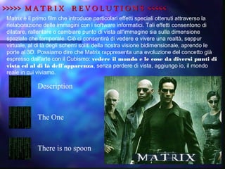 >>>>> M A T R I X R E V O L U T I O N S <<<<<>>>>> M A T R I X R E V O L U T I O N S <<<<<
Matrix è il primo film che introduce particolari effetti speciali ottenuti attraverso la
rielaborazione delle immagini con i software informatici. Tali effetti consentono di
dilatare, rallentare o cambiare punto di vista all'immagine sia sulla dimensione
spaziale che temporale. Ciò ci consentirà di vedere e vivere una realtà, seppur
virtuale, al di là degli schemi soliti della nostra visione bidimensionale, aprendo le
porte al 3D. Possiamo dire che Matrix rappresenta una evoluzione del concetto già
espresso dall'arte con il Cubismo: vedere il mondo e le cose da diversi punti di
vista ed al di là dell'apparenza, senza perdere di vista, aggiungo io, il mondo
reale in cui viviamo.
Description
The One
There is no spoon
 