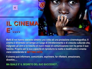 IL CINEMAIL CINEMA
E’….E’….
Molti di noi hanno assistito almeno una volta ad una proiezione cinematografica. IlMolti di noi hanno assistito almeno una volta ad una proiezione cinematografica. Il
cinema è diventato col tempo un luogo di intrattenimento e di crescita culturale che,cinema è diventato col tempo un luogo di intrattenimento e di crescita culturale che,
malgrado gli anni e la nascita di nuovi mezzi di comunicazione non ha perso il suomalgrado gli anni e la nascita di nuovi mezzi di comunicazione non ha perso il suo
fascino. Proprio per la sua capacità di riprodurre la realtà e modificarla il cinemafascino. Proprio per la sua capacità di riprodurre la realtà e modificarla il cinema
viene considerata laviene considerata la SETTIMASETTIMA ARTEARTE..
Il cinema può informare, comunicare, esprimere, far riflettere, emozionare,Il cinema può informare, comunicare, esprimere, far riflettere, emozionare,
divertire….divertire….
MA QUALE E’ IL SEGRETO DEL SUO SUCCESSO?..MA QUALE E’ IL SEGRETO DEL SUO SUCCESSO?..
 