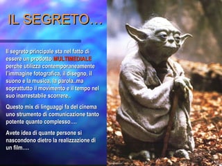 IL SEGRETO…IL SEGRETO…
Il segreto principale sta nel fatto diIl segreto principale sta nel fatto di
essere un prodottoessere un prodotto MULTIMEDIALEMULTIMEDIALE
perché utilizza contemporaneamenteperché utilizza contemporaneamente
l’immagine fotografica, il disegno, ill’immagine fotografica, il disegno, il
suono e la musica, la parola..masuono e la musica, la parola..ma
soprattutto il movimento e il tempo nelsoprattutto il movimento e il tempo nel
suo inarrestabile scorrere..suo inarrestabile scorrere..
Questo mix di linguaggi fa del cinemaQuesto mix di linguaggi fa del cinema
uno strumento di comunicazione tantouno strumento di comunicazione tanto
potente quanto complesso….potente quanto complesso….
Avete idea di quante persone siAvete idea di quante persone si
nascondono dietro la realizzazione dinascondono dietro la realizzazione di
un film….un film….
 