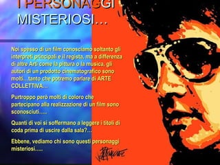 II PERSONAGPERSONAGGIGI
MISTERIOSI…MISTERIOSI…
Noi spesso di un film conosciamo soltanto gliNoi spesso di un film conosciamo soltanto gli
interpreti principali e il regista, ma a differenzainterpreti principali e il regista, ma a differenza
di altre Arti come la pittura o la musica, glidi altre Arti come la pittura o la musica, gli
autori di un prodotto cinematografico sonoautori di un prodotto cinematografico sono
molti…tanto che potremo parlare di ARTEmolti…tanto che potremo parlare di ARTE
COLLETTIVA…COLLETTIVA…
Purtroppo però molti di coloro chePurtroppo però molti di coloro che
partecipano alla realizzazione di un film sonopartecipano alla realizzazione di un film sono
sconosciuti…..sconosciuti…..
Quanti di voi si soffermano a leggere i titoli diQuanti di voi si soffermano a leggere i titoli di
coda prima di uscire dalla sala?…coda prima di uscire dalla sala?…
Ebbene, vediamo chi sono questi personaggiEbbene, vediamo chi sono questi personaggi
misteriosi…..misteriosi…..
 