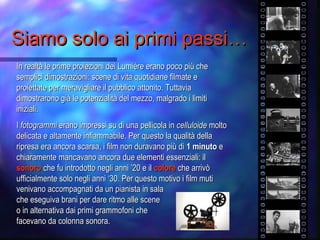Siamo solo ai primi passi…Siamo solo ai primi passi…
In realtà le prime proiezioni dei Lumiére erano poco più cheIn realtà le prime proiezioni dei Lumiére erano poco più che
semplici dimostrazioni: scene di vita quotidiane filmate esemplici dimostrazioni: scene di vita quotidiane filmate e
proiettate per meravigliare il pubblico attonito. Tuttaviaproiettate per meravigliare il pubblico attonito. Tuttavia
dimostrarono già le potenzialità del mezzo, malgrado i limitidimostrarono già le potenzialità del mezzo, malgrado i limiti
iniziali.iniziali.
II fotogrammifotogrammi erano impressi su di una pellicola inerano impressi su di una pellicola in celluloidecelluloide moltomolto
delicata e altamente infiammabile. Per questo la qualità delladelicata e altamente infiammabile. Per questo la qualità della
ripresa era ancora scarsa, i film non duravano più diripresa era ancora scarsa, i film non duravano più di 1 minuto1 minuto ee
chiaramente mancavano ancora due elementi essenziali: ilchiaramente mancavano ancora due elementi essenziali: il
sonorosonoro che fu introdotto negli anni ’20 e ilche fu introdotto negli anni ’20 e il colorecolore che arrivòche arrivò
ufficialmente solo negli anni ‘30. Per questo motivo i film mutiufficialmente solo negli anni ‘30. Per questo motivo i film muti
venivano accompagnati da un pianista in salavenivano accompagnati da un pianista in sala
che eseguiva brani per dare ritmo alle sceneche eseguiva brani per dare ritmo alle scene
o in alternativa dai primi grammofoni cheo in alternativa dai primi grammofoni che
facevano da colonna sonora.facevano da colonna sonora.
 