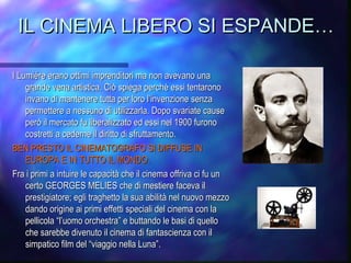 IL CINEMA LIBERO SI ESPANDE…IL CINEMA LIBERO SI ESPANDE…
I Lumiére erano ottimi imprenditori ma non avevano unaI Lumiére erano ottimi imprenditori ma non avevano una
grande vena artistica. Ciò spiega perché essi tentaronogrande vena artistica. Ciò spiega perché essi tentarono
invano di mantenere tutta per loro l’invenzione senzainvano di mantenere tutta per loro l’invenzione senza
permettere a nessuno di utilizzarla. Dopo svariate causepermettere a nessuno di utilizzarla. Dopo svariate cause
però il mercato fu liberalizzato ed essi nel 1900 furonoperò il mercato fu liberalizzato ed essi nel 1900 furono
costretti a cederne il diritto di sfruttamento.costretti a cederne il diritto di sfruttamento.
BEN PRESTO IL CINEMATOGRAFO SI DIFFUSE INBEN PRESTO IL CINEMATOGRAFO SI DIFFUSE IN
EUROPA E IN TUTTO IL MONDO.EUROPA E IN TUTTO IL MONDO.
Fra i primi a intuire le capacità che il cinema offriva ci fu unFra i primi a intuire le capacità che il cinema offriva ci fu un
certo GEORGES MELIES che di mestiere faceva ilcerto GEORGES MELIES che di mestiere faceva il
prestigiatore; egli traghetto la sua abilità nel nuovo mezzoprestigiatore; egli traghetto la sua abilità nel nuovo mezzo
dando origine ai primi effetti speciali del cinema con ladando origine ai primi effetti speciali del cinema con la
pellicola “l’uomo orchestra” e buttando le basi di quellopellicola “l’uomo orchestra” e buttando le basi di quello
che sarebbe divenuto il cinema di fantascienza con ilche sarebbe divenuto il cinema di fantascienza con il
simpatico film del “viaggio nella Luna”.simpatico film del “viaggio nella Luna”.
 