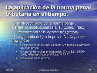 La aplicación de la norma penal tributaria en el tiempo. 4) Irretroactividad de la norma penal . Garantíaconstitucional (art. 18 Const.  Nac.) Irretroactividad de la ley penal  más gravosa 5) La garantía del juicio previo  “nulla poena sine juicio” .  La posibilidad de recurrir las multas en todas las instancias sin pago previo.  El caso de las multas previsionales, C.N.A.S.S., 16-06-2005, ” Expreso Imperial S.R.L.c/ A.F.I.P.” Las multas no se repiten. 