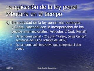 La aplicación de la ley penal tributaria en el tiempo 6) Ultraactividad de la ley penal más beningna. ( Const. Nacional con la incorporación de los pactos internacionales. Articulos 2 Cód. Penal) De la norma penal.- (C.S.J.N. “Palero, Jorge Carlos”, sentencia del 23 de octubre de 2007) De la norma administrativa que completa el tipo penal. 