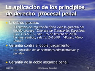 La aplicación de los principios de derecho  procesal penal El debido proceso. El cambio de imputación típica viola la garantía del debido proceso “ Empresa de Transportes Especiales S.A.”  C.N.A.C.F., sala I 25 de febrero de 2000.  En igual sentido, sala IV,15-10-98,  “Alonso, Mario Oscar”.   Garantía contra el doble juzgamiento. La duplicidad de las sanciones administrativas y penales. Garantía de la doble instancia penal. 