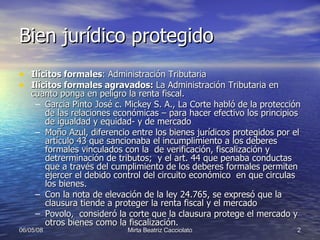 Bien jurídico protegido Ilícitos formales : Administración Tributaria Ilícitos formales agravados:  La Administración Tributaria en cuanto ponga en peligro la renta fiscal.  Garcia Pinto José c. Mickey S. A., La Corte habló de la protección de las relaciones económicas – para hacer efectivo los principios de igualdad y equidad- y de mercado Moño Azul, diferencio entre los bienes jurídicos protegidos por el artículo 43 que sancionaba el incumplimiento a los deberes formales vinculados con la  de verificación, fiscalización y detrerminación de tributos;  y el art. 44 que penaba conductas que a través del cumplimiento de los deberes formales permiten ejercer el debido control del circuito económico  en que circulas los bienes. Con la nota de elevación de la ley 24.765, se expresó que la clausura tiende a proteger la renta fiscal y el mercado Povolo,  consideró la corte que la clausura protege el mercado y otros bienes como la fiscalización. 