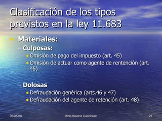 Clasificación de los tipos previstos en la ley 11.683 Materiales: Culposas: Omisión de pago del impuesto (art. 45) Omisión de actuar como agente de rentención (art. 45) Dolosas Defraudación genérica (arts.46 y 47) Defraudación del agente de retención (art. 48) 