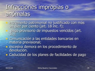 Infracciones impropias o anómalas incremento patrimonial no justificado con más un diez por ciento (art. 18 inc. f);  pago provisorio de impuestos vencidos (art. 31);  comunicación a las entidades bancarias en materia previsional; excesiva demora en los procedimiento de devolución. Caducidad de los planes de facilidades de pago 
