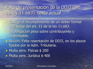Falta de presentación de la DDJJ (art. 38 ley 11.683), texto actual Castiga el incumplimiento de un deber formal que surge del art. 11 de la ley 11.683. La obligación pesa sobre contribuyente y responsable. Acción: Falta resentación de DDJJ, en los plazos fijados por la Adm. Tributaria. Multa pers. Físicas $ 200 Multa pers. Jurídica $ 400 