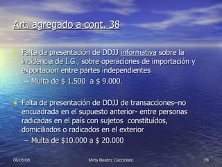 Art. agregado a cont. 38 Falta de presentación de DDJJ  informativa  sobre la incidencia de I.G., sobre operaciones de importación y exportación entre partes independientes Multa de $ 1.500  a $ 9.000. Falta de presentación de DDJJ de transacciones–no encuadrada en el supuesto anterior- entre personas radicadas en el país con sujetos  constituídos, domiciliados o radicados en el exterior Multa de $10.000 a $ 20.000 