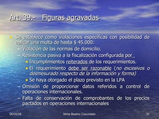 Art. 39.-  Figuras agravadas Se establece como violaciones específicas con posibilidad de aplicar una multa de hasta $ 45.000: Violación de las normas de domicilio. Resistencia pasiva a la fiscalización configurada por_ Incumplimientos  reiterados  de los requerimientos. El requerimiento  debe ser razonable  ( no excesivos o desmesurado respecto de la información y forma) Se haya otorgado el plazo previsto en la LPA Omisión de proporcionar datos referidos a control de operaciones internacionales. Falta de conservación de comprobantes de los precios pactados en operaciones internacionales 