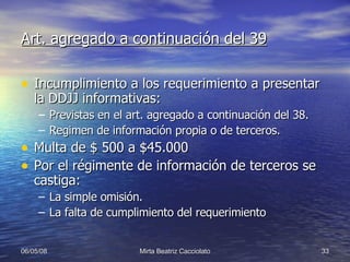 Art. agregado a continuación del 39 Incumplimiento a los requerimiento a presentar la DDJJ informativas: Previstas en el art. agregado a continuación del 38. Regimen de información propia o de terceros. Multa de $ 500 a $45.000 Por el régimente de información de terceros se castiga: La simple omisión. La falta de cumplimiento del requerimiento 