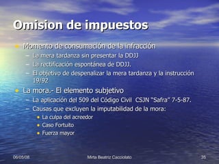 Omision de impuestos Momento de consumación de la infracción La mera tardanza sin presentar la DDJJ La rectificación espontánea de DDJJ. El objetivo de despenalizar la mera tardanza y la instrucción 19/92 La mora.- El elemento subjetivo La aplicación del 509 del Código Civil  CSJN “Safra” 7-5-87. Causas que excluyen la imputabilidad de la mora: La culpa del acreedor  Caso Fortuito Fuerza mayor 