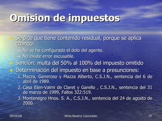 Omision de impuestos Se dice que tiene contenido residual, porque se aplica cuando: No se ha configurado el dolo del agente. No existe error excusable. Sanción: multa del 50% al 100% del impuesto omitido Determinación del impuesto en base a presunciones: Mazza, Generoso y Mazza Alberto, C.S.J.N., sentencia del 6 de abril de 1989. Casa Elen-Valmi de Claret y Garello , C.S.J.N., sentencia del 31 de marzo de 1999, Fallos 322:519. Montenegro Hnos. S. A., C.S.J.N., sentencia del 24 de agosto de 2000. 
