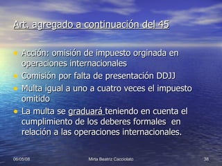 Art. agregado a continuación del 45 Acción: omisión de impuesto orginada en operaciones internacionales Comisión por falta de presentación DDJJ Multa igual a uno a cuatro veces el impuesto omitido La multa se  graduará  teniendo en cuenta el cumplimiento de los deberes formales  en relación a las operaciones internacionales. 