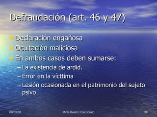 Defraudación (art. 46 y 47) Declaración engañosa Ocultación maliciosa En ambos casos deben sumarse: La existencia de ardid. Error en la vícttima Lesión ocasionada en el patrimonio del sujeto psivo  