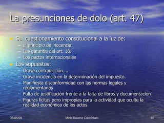 La presunciones de dolo (art. 47) Su  cuestionamiento constitucional a la luz de: el principio de inocencia. Las garantía del art. 18. Los pactos internacionales Los supuestos: Grave contradicción.... Grave incidencia en la determinación del impuesto. Manifiesta disconformidad con las normas legales y reglamentarias Falta de justificación frente a la falta de libros y documentación Figuras lícitas pero impropias para la actividad que oculte la realidad económica de los actos. 