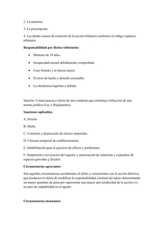 2. La amnistía.
3. La prescripción.
4. Las demás causas de extinción de la acción tributaria conforme al código orgánico
tributario.
Responsabilidad por ilícitos tributarios
• Menores de 18 años.
• Incapacidad mental debidamente comprobada.
• Caso fortuito y la fuerza mayor.
• El error de hecho y derecho excusable.
• La obediencia legítima y debida.
Sanción. Consecuencia o efecto de una conducta que constituye infracción de una
norma jurídica (Ley o Reglamento).
Sanciones aplicables.
A. Prisión
B. Multa
C. Comisión y destrucción de efectos materiales
D. Clausura temporal de establecimientos
E. Inhabilitación para el ejercicio de oficios y profesiones
F. Suspensión o revocación del registro y autorización de industrias y expendios de
especies gravadas y fiscales.
Circunstancias agravantes
Son aquellas circunstancias accidentales al delito y concurrentes con la acción delictiva
que producen el efecto de modificar la responsabilidad criminal del sujeto determinando
un mayor quantum de pena por representar una mayor anti juridicidad de la acción y/o
un plus de culpabilidad en el agente.
Circunstancias atenuantes
 