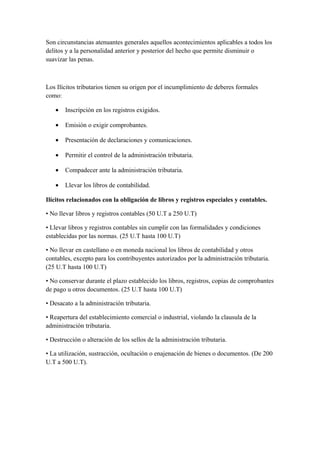 Son circunstancias atenuantes generales aquellos acontecimientos aplicables a todos los
delitos y a la personalidad anterior y posterior del hecho que permite disminuir o
suavizar las penas.
Los Ilícitos tributarios tienen su origen por el incumplimiento de deberes formales
como:
• Inscripción en los registros exigidos.
• Emisión o exigir comprobantes.
• Presentación de declaraciones y comunicaciones.
• Permitir el control de la administración tributaria.
• Compadecer ante la administración tributaria.
• Llevar los libros de contabilidad.
Ilícitos relacionados con la obligación de libros y registros especiales y contables.
• No llevar libros y registros contables (50 U.T a 250 U.T)
• Llevar libros y registros contables sin cumplir con las formalidades y condiciones
establecidas por las normas. (25 U.T hasta 100 U.T)
• No llevar en castellano o en moneda nacional los libros de contabilidad y otros
contables, excepto para los contribuyentes autorizados por la administración tributaria.
(25 U.T hasta 100 U.T)
• No conservar durante el plazo establecido los libros, registros, copias de comprobantes
de pago u otros documentos. (25 U.T hasta 100 U.T)
• Desacato a la administración tributaria.
• Reapertura del establecimiento comercial o industrial, violando la clausula de la
administración tributaria.
• Destrucción o alteración de los sellos de la administración tributaria.
• La utilización, sustracción, ocultación o enajenación de bienes o documentos. (De 200
U.T a 500 U.T).
 