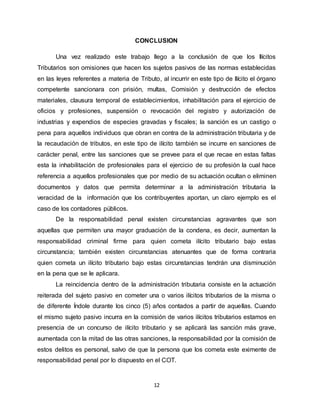 12
CONCLUSION
Una vez realizado este trabajo llego a la conclusión de que los Ilícitos
Tributarios son omisiones que hacen los sujetos pasivos de las normas establecidas
en las leyes referentes a materia de Tributo, al incurrir en este tipo de Ilícito el órgano
competente sancionara con prisión, multas, Comisión y destrucción de efectos
materiales, clausura temporal de establecimientos, inhabilitación para el ejercicio de
oficios y profesiones, suspensión o revocación del registro y autorización de
industrias y expendios de especies gravadas y fiscales; la sanción es un castigo o
pena para aquellos individuos que obran en contra de la administración tributaria y de
la recaudación de tributos, en este tipo de ilícito también se incurre en sanciones de
carácter penal, entre las sanciones que se prevee para el que recae en estas faltas
esta la inhabilitación de profesionales para el ejercicio de su profesión la cual hace
referencia a aquellos profesionales que por medio de su actuación ocultan o eliminen
documentos y datos que permita determinar a la administración tributaria la
veracidad de la información que los contribuyentes aportan, un claro ejemplo es el
caso de los contadores públicos.
De la responsabilidad penal existen circunstancias agravantes que son
aquellas que permiten una mayor graduación de la condena, es decir, aumentan la
responsabilidad criminal firme para quien cometa ilícito tributario bajo estas
circunstancia; también existen circunstancias atenuantes que de forma contraria
quien cometa un ilícito tributario bajo estas circunstancias tendrán una disminución
en la pena que se le aplicara.
La reincidencia dentro de la administración tributaria consiste en la actuación
reiterada del sujeto pasivo en cometer una o varios ilícitos tributarios de la misma o
de diferente Índole durante los cinco (5) años contados a partir de aquellas. Cuando
el mismo sujeto pasivo incurra en la comisión de varios ilícitos tributarios estamos en
presencia de un concurso de ilícito tributario y se aplicará las sanción más grave,
aumentada con la mitad de las otras sanciones, la responsabilidad por la comisión de
estos delitos es personal, salvo de que la persona que los cometa este eximente de
responsabilidad penal por lo dispuesto en el COT.
 