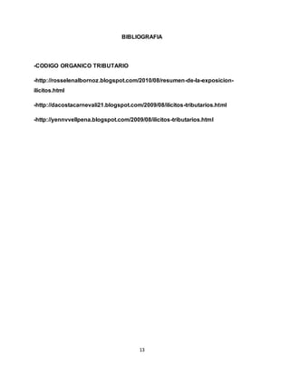 13
BIBLIOGRAFIA
-CODIGO ORGANICO TRIBUTARIO
-http://rosselenalbornoz.blogspot.com/2010/08/resumen-de-la-exposicion-
ilicitos.html
-http://dacostacarnevali21.blogspot.com/2009/08/ilicitos-tributarios.html
-http://yennvvellpena.blogspot.com/2009/08/ilicitos-tributarios.html
 