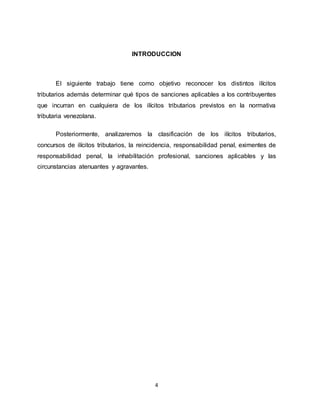 4
INTRODUCCION
El siguiente trabajo tiene como objetivo reconocer los distintos ilícitos
tributarios además determinar qué tipos de sanciones aplicables a los contribuyentes
que incurran en cualquiera de los ilícitos tributarios previstos en la normativa
tributaria venezolana.
Posteriormente, analizaremos la clasificación de los ilícitos tributarios,
concursos de ilícitos tributarios, la reincidencia, responsabilidad penal, eximentes de
responsabilidad penal, la inhabilitación profesional, sanciones aplicables y las
circunstancias atenuantes y agravantes.
 