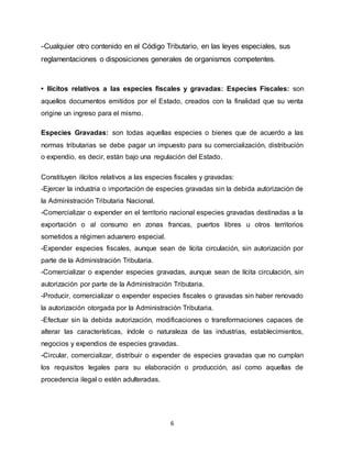 6
-Cualquier otro contenido en el Código Tributario, en las leyes especiales, sus
reglamentaciones o disposiciones generales de organismos competentes.
• Ilícitos relativos a las especies fiscales y gravadas: Especies Fiscales: son
aquellos documentos emitidos por el Estado, creados con la finalidad que su venta
origine un ingreso para el mismo.
Especies Gravadas: son todas aquellas especies o bienes que de acuerdo a las
normas tributarias se debe pagar un impuesto para su comercialización, distribución
o expendio, es decir, están bajo una regulación del Estado.
Constituyen ilícitos relativos a las especies fiscales y gravadas:
-Ejercer la industria o importación de especies gravadas sin la debida autorización de
la Administración Tributaria Nacional.
-Comercializar o expender en el territorio nacional especies gravadas destinadas a la
exportación o al consumo en zonas francas, puertos libres u otros territorios
sometidos a régimen aduanero especial.
-Expender especies fiscales, aunque sean de lícita circulación, sin autorización por
parte de la Administración Tributaria.
-Comercializar o expender especies gravadas, aunque sean de lícita circulación, sin
autorización por parte de la Administración Tributaria.
-Producir, comercializar o expender especies fiscales o gravadas sin haber renovado
la autorización otorgada por la Administración Tributaria.
-Efectuar sin la debida autorización, modificaciones o transformaciones capaces de
alterar las características, índole o naturaleza de las industrias, establecimientos,
negocios y expendios de especies gravadas.
-Circular, comercializar, distribuir o expender de especies gravadas que no cumplan
los requisitos legales para su elaboración o producción, así como aquellas de
procedencia ilegal o estén adulteradas.
 