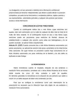 8
-La divulgación o el uso personal o indebido de la información confidencial
proporcionada por terceros independientes que afecte o pueda afectar su posición
competitiva, por parte de los funcionarios o empleados públicos, sujetos pasivos y
sus representantes, autoridades judiciales y cualquier otra persona que tuviese
acceso a dicha información.
CONCURSOS DE ILÍCITOS TRIBUTARIOS
Cuando un contribuyente realiza dos o más ilícitos cuyas sanciones son
iguales, este será sancionado con la multa de cualquier de ellos más la mitad de la
multa del ilícito restante. Si el contribuyente incurre en dos o más ilícitos cuyas
sanciones puede ser pecuniarias, pena restrictiva de libertad, clausura de
establecimiento o cualquier otra sanción, como estas son heterogéneas y no se
pueden acumular, se aplican todas conjuntamente.
Artículo 81. (COT) Cuando concurran dos o más ilícitos tributarios sancionados con
penas pecuniarias, se aplicará las sanción más grave, aumentada con la mitad de las
otras sanciones. De igual manera se procederá cuando haya concurrencia de un
ilícito tributario sancionado con pena restrictiva de la libertad y de otro delito no
tipificado en este Código
LA REINCIDENCIA
Habrá reincidencia cuando el imputado, después de una sentencia o
resolución firme sancionadora, cometiere uno o varios ilícitos tributarios de la misma
índole durante los cinco (5) años contados a partir de aquellos.
En términos generales la reincidencia es la situación de una persona que vuelve a
incurrir en un delito después de haber sido condenado por otro.
Para que se configure la reincidencia como acto interrumpido de la
prescripción es necesario que la infracción haya sido objeto de una sentencia o
resolución firme sancionatoria.
 