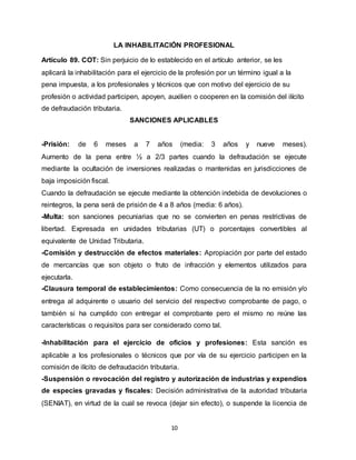 10
LA INHABILITACIÓN PROFESIONAL
Artículo 89. COT: Sin perjuicio de lo establecido en el artículo anterior, se les
aplicará la inhabilitación para el ejercicio de la profesión por un término igual a la
pena impuesta, a los profesionales y técnicos que con motivo del ejercicio de su
profesión o actividad participen, apoyen, auxilien o cooperen en la comisión del ilícito
de defraudación tributaria.
SANCIONES APLICABLES
-Prisión: de 6 meses a 7 años (media: 3 años y nueve meses).
Aumento de la pena entre ½ a 2/3 partes cuando la defraudación se ejecute
mediante la ocultación de inversiones realizadas o mantenidas en jurisdicciones de
baja imposición fiscal.
Cuando la defraudación se ejecute mediante la obtención indebida de devoluciones o
reintegros, la pena será de prisión de 4 a 8 años (media: 6 años).
-Multa: son sanciones pecuniarias que no se convierten en penas restrictivas de
libertad. Expresada en unidades tributarias (UT) o porcentajes convertibles al
equivalente de Unidad Tributaria.
-Comisión y destrucción de efectos materiales: Apropiación por parte del estado
de mercancías que son objeto o fruto de infracción y elementos utilizados para
ejecutarla.
-Clausura temporal de establecimientos: Como consecuencia de la no emisión y/o
entrega al adquirente o usuario del servicio del respectivo comprobante de pago, o
también si ha cumplido con entregar el comprobante pero el mismo no reúne las
características o requisitos para ser considerado como tal.
-Inhabilitación para el ejercicio de oficios y profesiones: Esta sanción es
aplicable a los profesionales o técnicos que por vía de su ejercicio participen en la
comisión de ilícito de defraudación tributaria.
-Suspensión o revocación del registro y autorización de industrias y expendios
de especies gravadas y fiscales: Decisión administrativa de la autoridad tributaria
(SENIAT), en virtud de la cual se revoca (dejar sin efecto), o suspende la licencia de
 