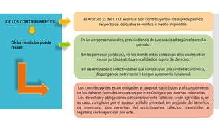 DE LOS CONTRIBUYENTES
ElArtículo 22 del C.O.T expresa: Son contribuyentes los sujetos pasivos
respecto de los cuales se verifica el hecho imponible.
Dicha condición puede
recaer:
En las personas naturales, prescindiendo de su capacidad según el derecho
privado.
En las personas jurídicas y en los demás entes colectivos a los cuales otras
ramas jurídicas atribuyen calidad de sujeto de derecho.
En las entidades o colectividades que constituyan una unidad económica,
dispongan de patrimonio y tengan autonomía funcional.
Los contribuyentes están obligados al pago de los tributos y al cumplimiento
de los deberes formales impuestos por este Código o por normas tributarias.
Los derechos y obligaciones del contribuyente fallecido serán ejercidos o, en
su caso, cumplidos por el sucesor a título universal, sin perjuicio del beneficio
de inventario. Los derechos del contribuyente fallecido trasmitidos al
legatario serán ejercidos por éste.
 