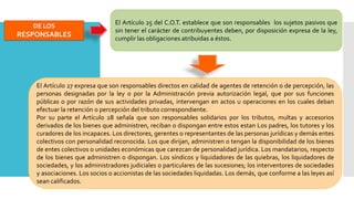 DE LOS
RESPONSABLES
El Artículo 25 del C.O.T. establece que son responsables los sujetos pasivos que
sin tener el carácter de contribuyentes deben, por disposición expresa de la ley,
cumplir las obligaciones atribuidas a éstos.
El Artículo 27 expresa que son responsables directos en calidad de agentes de retención o de percepción, las
personas designadas por la ley o por la Administración previa autorización legal, que por sus funciones
públicas o por razón de sus actividades privadas, intervengan en actos u operaciones en los cuales deban
efectuar la retención o percepción del tributo correspondiente.
Por su parte el Artículo 28 señala que son responsables solidarios por los tributos, multas y accesorios
derivados de los bienes que administren, reciban o dispongan entre estos estan Los padres, los tutores y los
curadores de los incapaces. Los directores, gerentes o representantes de las personas jurídicas y demás entes
colectivos con personalidad reconocida. Los que dirijan, administren o tengan la disponibilidad de los bienes
de entes colectivos o unidades económicas que carezcan de personalidad jurídica. Los mandatarios, respecto
de los bienes que administren o dispongan. Los síndicos y liquidadores de las quiebras, los liquidadores de
sociedades, y los administradores judiciales o particulares de las sucesiones; los interventores de sociedades
y asociaciones. Los socios o accionistas de las sociedades liquidadas. Los demás, que conforme a las leyes así
sean calificados.
 
