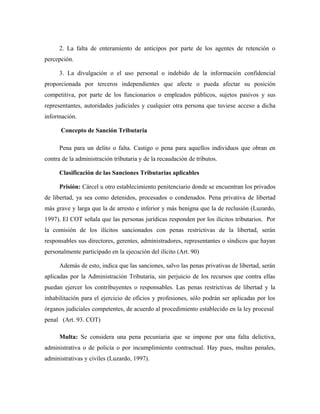 2. La falta de enteramiento de anticipos por parte de los agentes de retención o
percepción.
3. La divulgación o el uso personal o indebido de la información confidencial
proporcionada por terceros independientes que afecte o pueda afectar su posición
competitiva, por parte de los funcionarios o empleados públicos, sujetos pasivos y sus
representantes, autoridades judiciales y cualquier otra persona que tuviese acceso a dicha
información.
Concepto de Sanción Tributaria
Pena para un delito o falta. Castigo o pena para aquellos individuos que obran en
contra de la administración tributaria y de la recaudación de tributos.
Clasificación de las Sanciones Tributarias aplicables
Prisión: Cárcel u otro establecimiento penitenciario donde se encuentran los privados
de libertad, ya sea como detenidos, procesados o condenados. Pena privativa de libertad
más grave y larga que la de arresto e inferior y más benigna que la de reclusión (Luzardo,
1997). El COT señala que las personas jurídicas responden por los ilícitos tributarios. Por
la comisión de los ilícitos sancionados con penas restrictivas de la libertad, serán
responsables sus directores, gerentes, administradores, representantes o síndicos que hayan
personalmente participado en la ejecución del ilícito (Art. 90)
Además de esto, indica que las sanciones, salvo las penas privativas de libertad, serán
aplicadas por la Administración Tributaria, sin perjuicio de los recursos que contra ellas
puedan ejercer los contribuyentes o responsables. Las penas restrictivas de libertad y la
inhabilitación para el ejercicio de oficios y profesiones, sólo podrán ser aplicadas por los
órganos judiciales competentes, de acuerdo al procedimiento establecido en la ley procesal
penal (Art. 93. COT)
Multa: Se considera una pena pecuniaria que se impone por una falta delictiva,
administrativa o de policía o por incumplimiento contractual. Hay pues, multas penales,
administrativas y civiles (Luzardo, 1997).
 