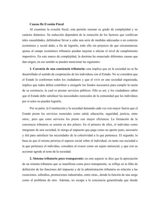 Causas De Evasión Fiscal
Al examinar la evasión fiscal, esta permite razonar su grado de complejidad y su
carácter dinámico. Su reducción dependerá de la remoción de los factores que conllevan
tales causalidades, debiéndose llevar a cabo una serie de medidas adecuadas a un contexto
económico y social dado, a fin de lograrlo, todo ello sin perjuicio de que circunstancias
ajenas al campo económico tributario puedan mejorar o afectar el nivel de cumplimiento
impositivo. En este marco de complejidad, la doctrina ha enunciado diferentes causas que
dan origen, en ese sentido se pueden mencionar las siguientes:
1. Carencia de una conciencia tributaria: esta implica que en la sociedad no se ha
desarrollado el sentido de cooperación de los individuos con el Estado. No se considera que
el Estado lo conformen todos los ciudadanos y que el vivir en una sociedad organizada,
implica que todos deben contribuir a otorgarle los fondos necesarios para cumplir la razón
de su existencia, la cual es prestar servicios públicos. Ello es así, y los ciudadanos saben
que el Estado debe satisfacer las necesidades esenciales de la comunidad que los individuos
por sí solos no pueden lograrlo.
Por su parte, la Constitución y la sociedad demanda cada vez con mayor fuerza que el
Estado preste los servicios esenciales como salud, educación, seguridad, justicia, entre
otros., pero que estos servicios los preste con mayor eficiencia. La formación de la
conciencia tributaria se asienta en dos pilares. En el primero de ellos, el individuo como
integrante de una sociedad, le otorga al impuesto que paga como un aporte justo, necesario
y útil para satisfacer las necesidades de la colectividad a la que pertenece. El segundo, lo
basa en que el mismo prioriza el aspecto social sobre el individual, en tanto esa sociedad a
la que pertenece el individuo, considere al evasor como un sujeto antisocial, y que con su
accionar agrede al resto de la sociedad.
2. Sistema tributario poco transparente: en este aspecto se dice que la apreciación
de un sistema tributario que se manifiesta como poco transparente, se refleja en la falta de
definición de las funciones del impuesto y de la administración tributaria en relación a las
exenciones, subsidios, promociones industriales, entre otras., donde la función de una surge
como el problema de otro. Además, no escapa a la conciencia generalizada que donde
 