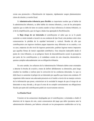 exista una promoción o liberalización de impuesto, rápidamente surgen planteamientos
claros de elusión y evasión fiscal.
3. Administración tributaria poco flexible: es importante resaltar que al hablar de
la administración tributaria, se debe hablar de sistema tributario, y uno de los principales
aspectos que se debe de tener en cuenta cuando se hace referencia al sistema tributario, es
el de la simplificación, que sin lugar a dudas trae aparejada la flexibilización.
4. Bajo riesgo de ser detectado: el contribuyente al saber que no se lo puede
controlar se siente tentado a incurrir en esa conducta de tipo fiscal, esta produce entre otras
consecuencias la pérdida de la equidad horizontal y vertical. Resulta de ello que
contribuyentes con ingresos similares pagan impuestos muy diferentes en su cuantía, o en
su caso, empresas de alto nivel de ingresos potenciales, podrían ingresar menos impuestos
que aquellas firmas de menor capacidad contributiva. Esta situación indeseable desde el
punto de vista tributario, es un peligroso factor de desestabilización social, la percepción
por parte de los contribuyentes y el ciudadano común de esta situación, desmoraliza a
quienes cumplen adecuadamente con su obligación tributaria.
En este sentido, los esfuerzos de la Administración Tributaria deben estar orientados
a detectar la brecha de evasión y tratar de definir debidamente su dimensión, para luego
estudiar las medidas a realizar para la corrección de las conductas detectadas. Lo que se
debe hacer es aumentar el peligro de ser detectado por aquellos que tienen esta conducta. El
organismo debe marcar una adecuada presencia en el medio a través de un manejo correcto
de la información que posee, exteriorizar en la sociedad la imagen de que el riesgo de ser
detectado es muy elevado, y de que el costo de no cumplir correctamente sus obligaciones
fiscales por parte del contribuyente podrá ser excesivamente oneroso.
La Elusión Fiscal
Consiste en las actuaciones desplegadas por el contribuyente y orientadas a eludir el
deterioro de la riqueza de este, como consecuencia del pago que debe ejecutarse ante la
administración tributaria, por haberse colocado en los presupuestos establecidos en la ley
 