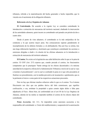 tributaria, referida a la materialización del hecho generador o hecho imponible, que lo
vincula con el nacimiento de la obligación tributaria.
Referencia a la Ley Orgánica de Aduanas
El Contrabando. De acuerdo a la vigente Ley se considera contrabando la
introducción o extracción de mercancías del territorio nacional, eludiendo la intervención
de las autoridades aduanera, quien incurre en contrabando será penado con prisión de dos a
cuatro años.
Desde el punto de vista aduanero, el contrabando es la más antijurídica de las
conductas y la que acarrea mayor pena. Sus consecuencias superan grandemente al
incumplimiento de los deberes formales y a la defraudación. Hoy por hoy se estima, tras
una larga elaboración legislativa y doctrinaria que constituyen contrabando las acciones u
omisiones dirigidas a eludir o la elusión de las oficinas aduaneras en la introducción o
extracción de mercancías del territorio aduanero.
El Comiso. No existe en la legislación una cabal definición sobre lo que es la pena de
comiso. El COT (Art. 217) expresa que, cuando proceda el comiso, los funcionarios
competentes que lo practiquen “harán entrega de los efectos decomisados a la máxima
autoridad de la respectiva oficina de la Administración Tributaria a través de la cual se vaya
a tramitar el procedimiento”, con lo cual se confundió la pena en sí que sólo procedería al
finalizar ese procedimiento, con la medida preventiva de incautación o aprehensión, que es
la pertinente al inicio o como parte de las respectivas actuaciones procesales.
Pero no hay que efectuar muchos esfuerzos sobre lo que es el comiso. Ya el mismo
Diccionario nos dice que esa palabra deriva del latín commissum, que significa
confiscación, o sea, arrebatar la propiedad a quien comete algún delito o falta para
adjudicarla al Fisco. Ahora bien, de conformidad con el art.110 de la Ley Orgánica de
Aduanas, además de las multas se impondrá también el comiso de los efectos objeto del
contrabando.
Penas Accesorias. Art. 111.- Se impondrán como sanciones accesorias a los
responsables del contrabando: a. Cierre del establecimiento y suspensión de la autorización
 