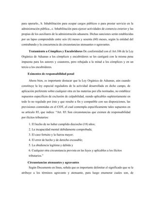 para operarlo., b. Inhabilitación para ocupar cargos públicos o para prestar servicio en la
administración pública., c. Inhabilitación para ejercer actividades de comercio exterior y las
propias de los auxiliares de la administración aduanera. Dichas sanciones serán establecidas
por un lapso comprendido entre seis (6) meses y sesenta (60) meses, según la entidad del
contrabando y la concurrencia de circunstancias atenuantes o agravantes.
Tratamiento a Cómplices y Encubridores De conformidad con el Art.106 de la Ley
Orgánica de Aduanas a los cómplices y encubridores se les castigará con la misma pena
impuesta para los autores y coautores, pero rebajada a la mitad a los cómplices y en un
tercio a los encubridores.
Eximentes de responsabilidad penal
Ahora bien, es importante destacar que la Ley Orgánica de Aduanas, aún cuando
constituye la ley especial reguladora de la actividad desarrollada en dicho campo, de
aplicación preferente sobre cualquier otra en las materias por ella normadas, no establece
supuestos específicos de exclusión de culpabilidad, siendo aplicables supletoriamente en
todo lo no regulado por ésta y que resulte a fin y compatible con sus disposiciones, las
previsiones contenidas en el COT, el cual contempla específicamente tales supuestos en
su artículo 85, que indica: “Art. 85: Son circunstancias que eximen de responsabilidad
por ilícitos tributarios:
1. El hecho de no haber cumplido dieciocho (18) años;
2. La incapacidad mental debidamente comprobada;
3. El caso fortuito y la fuerza mayor;
4. El error de hecho y de derecho excusable;
5. La obediencia legítima y debida y
6. Cualquier otra circunstancia prevista en las leyes y aplicables a los ilícitos
tributarios.”
Circunstancias atenuantes y agravantes
Según Documento en línea, señala que es importante delimitar el significado que se le
atribuye a los términos agravante y atenuante, para luego enumerar cuales son, de
 