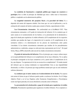La condición de funcionario o empleado público que tengan sus coautores o
partícipes. Esto se debe al principio de fidelidad que tiene o debe tener el funcionario
público o empleado con la administración pública.
La magnitud monetaria del perjuicio fiscal y la gravedad del ilícito. Va a
depender del monto del impuesto eludido. Esto tiene que ver con la tipificación y con la
estimación del conjunto de hechos usados para cometer el hecho, especialmente el dolo.
Las Circunstancias Atenuantes De conformidad con el Art.96 del COT: “Son
circunstancias atenuantes: a) El grado de instrucción del infractor; b) La conducta que el
autor asuma en el esclarecimiento de los hechos; c) La presentación de la declaración y
pago de la deuda para regularizar el crédito tributario; d) El cumplimiento de los requisitos
omitidos que puedan dar lugar a la imposición de la sanción; e) El cumplimiento de la
normativa relativa a la determinación de los precios de transferencia entre partes
vinculadas; f) Las demás circunstancias atenuantes que resulten de los procedimientos
administrativos o judiciales, aunque no estén previstas expresamente por la Ley”. De igual
forma, Moya, (2009), desarrolla cada una de las citadas circunstancias atenuantes:
El grado de instrucción del infractor. Priva el principio que a mayor cultura mayor
es la responsabilidad del infractor en el cumplimiento de las leyes tributarias. No se aplica
el principio consagrado en las leyes sustantivas civil y penal sobre el cumplimiento de la
ley, que dispone: “La ignorancia de la ley no excusa de su cumplimiento”. El estado mental
del infractor que no excluya totalmente su responsabilidad. Esta es una imputabilidad
disminuida, se refiere a la persona que tenga problema mental pero que no esté totalmente
enfermo (demente).
La conducta que el autor asuma en el esclarecimiento de los hechos. No expresa
esta norma la forma en que el infractor pueda ayudar a esclarecer los hechos. En el Código
Adjetivo Penal y en la Ley Orgánica sobre Sustancias Estupefacientes y Psicotrópicas
existe una figura parecida, de excusa absolutoria conocida como la Delación.
La presentación de la declaración y pago de la deuda para regularizar el crédito
tributario. Presentación espontánea para regularizar el crédito tributario. No se reputará es-
 