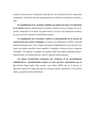 pontánea la presentación o declaración motivada por una fiscalización por los organismos
competentes. El infractor solventa espontáneamente la infracción cometida sin intención o
dolo.
El cumplimiento de los requisitos omitidos que pueden dar lugar a la imposición
de la sanción. Reparar voluntariamente la omisión, subsanar el error y cumplir con los re-
quisitos establecidos en la norma. Se puede realizar a través de una declaración sustitutiva
en caso de errores u omisión en la declaración anterior.
El cumplimiento de la normativa relativa a la determinación de los precios de
transferencia entre partes vinculadas. Los precios de transferencia, (AAPTs, conocido
internacionalmente como “arm’s length o principio de independencia), son los precios a los
cuales una empresa transfiere bienes tangibles o intangibles o presta servicios a empresas
vinculadas. Las empresas vinculadas son aquellas donde una empresa participa directa o
indirectamente, en la administración, control o capital de ambas empresas.
Las demás circunstancias atenuantes que resultaren de los procedimientos
administrativos o jurisdiccionales, aunque no estén previstas expresamente por la
ley. (Carácter Supra legal). Para concluir, acota Moya (2009), que en el proceso se
apreciará el grado de la culpa, para agravar o atenuar la pena, e igualmente y a los mismos
efectos, el grado de cultura del infractor.
 