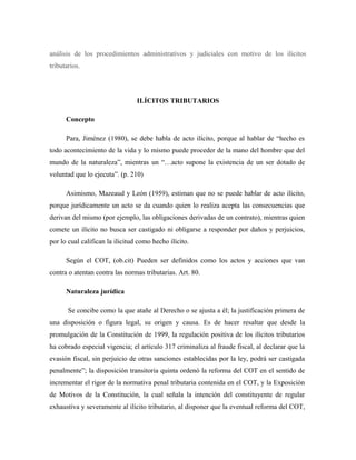 análisis de los procedimientos administrativos y judiciales con motivo de los ilícitos
tributarios.
ILÍCITOS TRIBUTARIOS
Concepto
Para, Jiménez (1980), se debe habla de acto ilícito, porque al hablar de “hecho es
todo acontecimiento de la vida y lo mismo puede proceder de la mano del hombre que del
mundo de la naturaleza”, mientras un “…acto supone la existencia de un ser dotado de
voluntad que lo ejecuta”. (p. 210)
Asimismo, Mazeaud y León (1959), estiman que no se puede hablar de acto ilícito,
porque jurídicamente un acto se da cuando quien lo realiza acepta las consecuencias que
derivan del mismo (por ejemplo, las obligaciones derivadas de un contrato), mientras quien
comete un ilícito no busca ser castigado ni obligarse a responder por daños y perjuicios,
por lo cual califican la ilicitud como hecho ilícito.
Según el COT, (ob.cit) Pueden ser definidos como los actos y acciones que van
contra o atentan contra las normas tributarias. Art. 80.
Naturaleza jurídica
Se concibe como la que atañe al Derecho o se ajusta a él; la justificación primera de
una disposición o figura legal, su origen y causa. Es de hacer resaltar que desde la
promulgación de la Constitución de 1999, la regulación positiva de los ilícitos tributarios
ha cobrado especial vigencia; el artículo 317 criminaliza al fraude fiscal, al declarar que la
evasión fiscal, sin perjuicio de otras sanciones establecidas por la ley, podrá ser castigada
penalmente”; la disposición transitoria quinta ordenó la reforma del COT en el sentido de
incrementar el rigor de la normativa penal tributaria contenida en el COT, y la Exposición
de Motivos de la Constitución, la cual señala la intención del constituyente de regular
exhaustiva y severamente al ilícito tributario, al disponer que la eventual reforma del COT,
 