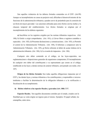 Son aquellos violatorios de los deberes formales contenidos en el COT. (Art.99)
Aunque su incumplimiento no causa un prejuicio real, dificultan el desenvolvimiento de las
funciones de la administración tributaria y pueden servir de preámbulo para la comisión de
un ilícito de mayor gravedad. Las sanciones utilizadas para estos ilícitos son las multas y la
clausura temporal del establecimiento. Los ilícitos formales se originan por el
incumplimiento de los deberes siguientes:
a) Inscribirse en los registros exigidos por las normas tributarias respectivas. (Art.
100), b) Emitir o exigir comprobantes. (Art. 101), c) Llevar libros o registros contables o
especiales. (Art. 102), d) Presentar declaraciones y comunicaciones. (Art. 103), e) Permitir
el control de la Administración Tributaria. (Art. 104), f) Informar y comparecer ante la
Administración Tributaria. (Art. 105), g) Ilícito referente al deber de acatar órdenes de la
administración tributaria. (Art. 106), h) La evasión de impuestos. (Art. 106).
Cualquier otro deber contenido en el código, en las leyes especiales, sus
reglamentaciones o disposiciones generales de organismos competentes; El incumplimiento
de cualquier otro deber del contribuyente o su representante que conste en el código,
establecido en las leyes y demás normas de carácter tributario, será penado con multa. (Art.
107)
Origen de los ilícitos formales Son todas aquellas obligaciones impuestas por el
COT y las demás leyes y normas tributarias a los contribuyentes y responsables o terceros
tendientes a facilitar la determinación de la obligación tributaria o a la verificación o
fiscalización de su cumplimiento.
b) Ilícitos relativos a las especies fiscales y gravadas (Art. 108) COT.
Especies fiscales. Son aquellos documentos emitidos por el estado, creados con la
finalidad que su venta origine un ingreso para el mismo. Ejemplos: El papel sellado, las
estampillas, entre otros.
 