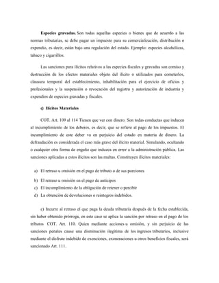 Especies gravadas. Son todas aquellas especies o bienes que de acuerdo a las
normas tributarias, se debe pagar un impuesto para su comercialización, distribución o
expendio, es decir, están bajo una regulación del estado. Ejemplo: especies alcohólicas,
tabaco y cigarrillos.
Las sanciones para ilícitos relativos a las especies fiscales y gravadas son comiso y
destrucción de los efectos materiales objeto del ilícito o utilizados para cometerlos,
clausura temporal del establecimiento, inhabilitación para el ejercicio de oficios y
profesionales y la suspensión o revocación del registro y autorización de industria y
expendios de especies gravadas y fiscales.
c) Ilícitos Materiales
COT. Art. 109 al 114 Tienen que ver con dinero. Son todas conductas que inducen
al incumplimiento de los deberes, es decir, que se refiere al pago de los impuestos. El
incumplimiento de este deber va en perjuicio del estado en materia de dinero. La
defraudación es considerada el caso más grave del ilícito material. Simulando, ocultando
o cualquier otra forma de engaño que induzca en error a la administración pública. Las
sanciones aplicadas a estos ilícitos son las multas. Constituyen ilícitos materiales:
a) El retraso u omisión en el pago de tributo o de sus porciones
b) El retraso u omisión en el pago de anticipos
c) El incumplimiento de la obligación de retener o percibir
d) La obtención de devoluciones o reintegros indebidos.
e) Incurre al retraso el que paga la deuda tributaria después de la fecha establecida,
sin haber obtenido prórroga, en este caso se aplica la sanción por retraso en el pago de los
tributos COT. Art. 110. Quien mediante acciones u omisión, y sin perjuicio de las
sanciones penales cause una disminución ilegítima de los ingresos tributarios, inclusive
mediante el disfrute indebido de exenciones, exoneraciones u otros beneficios fiscales, será
sancionado Art. 111.
 