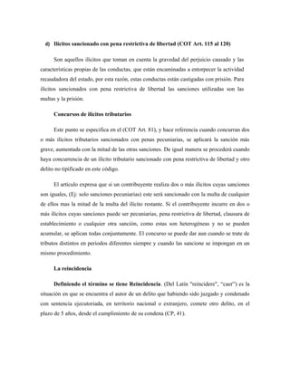 d) Ilícitos sancionado con pena restrictiva de libertad (COT Art. 115 al 120)
Son aquellos ilícitos que toman en cuenta la gravedad del perjuicio causado y las
características propias de las conductas, que están encaminadas a entorpecer la actividad
recaudadora del estado, por esta razón, estas conductas están castigadas con prisión. Para
ilícitos sancionados con pena restrictiva de libertad las sanciones utilizadas son las
multas y la prisión.
Concursos de ilícitos tributarios
Este punto se especifica en el (COT Art. 81), y hace referencia cuando concurran dos
o más ilícitos tributarios sancionados con penas pecuniarias, se aplicará la sanción más
grave, aumentada con la mitad de las otras sanciones. De igual manera se procederá cuando
haya concurrencia de un ilícito tributario sancionado con pena restrictiva de libertad y otro
delito no tipificado en este código.
El artículo expresa que si un contribuyente realiza dos o más ilícitos cuyas sanciones
son iguales, (Ej: solo sanciones pecuniarias) este será sancionado con la multa de cualquier
de ellos mas la mitad de la multa del ilícito restante. Si el contribuyente incurre en dos o
más ilícitos cuyas sanciones puede ser pecuniarias, pena restrictiva de libertad, clausura de
establecimiento o cualquier otra sanción, como estas son heterogéneas y no se pueden
acumular, se aplican todas conjuntamente. El concurso se puede dar aun cuando se trate de
tributos distintos en periodos diferentes siempre y cuando las sancione se impongan en un
mismo procedimiento.
La reincidencia
Definiendo el término se tiene Reincidencia. (Del Latín "reincidere", “caer”) es la
situación en que se encuentra el autor de un delito que habiendo sido juzgado y condenado
con sentencia ejecutoriada, en territorio nacional o extranjero, comete otro delito, en el
plazo de 5 años, desde el cumplimiento de su condena (CP, 41).
 