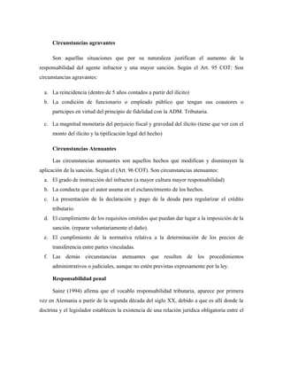 Circunstancias agravantes
Son aquellas situaciones que por su naturaleza justifican el aumento de la
responsabilidad del agente infractor y una mayor sanción. Según el Art. 95 COT: Son
circunstancias agravantes:
a. La reincidencia (dentro de 5 años contados a partir del ilícito)
b. La condición de funcionario o empleado público que tengan sus coautores o
participes en virtud del principio de fidelidad con la ADM. Tributaria.
c. La magnitud monetaria del perjuicio fiscal y gravedad del ilícito (tiene que ver con el
monto del ilícito y la tipificación legal del hecho)
Circunstancias Atenuantes
Las circunstancias atenuantes son aquellos hechos que modifican y disminuyen la
aplicación de la sanción. Según el (Art. 96 COT). Son circunstancias atenuantes:
a. El grado de instrucción del infractor (a mayor cultura mayor responsabilidad)
b. La conducta que el autor asuma en el esclarecimiento de los hechos.
c. La presentación de la declaración y pago de la deuda para regularizar el crédito
tributario.
d. El cumplimiento de los requisitos omitidos que puedan dar lugar a la imposición de la
sanción. (reparar voluntariamente el daño).
e. El cumplimiento de la normativa relativa a la determinación de los precios de
transferencia entre partes vinculadas.
f. Las demás circunstancias atenuantes que resulten de los procedimientos
administrativos o judiciales, aunque no estén previstas expresamente por la ley.
Responsabilidad penal
Sainz (1994) afirma que el vocablo responsabilidad tributaria, aparece por primera
vez en Alemania a partir de la segunda década del siglo XX, debido a que es allí donde la
doctrina y el legislador establecen la existencia de una relación jurídica obligatoria entre el
 
