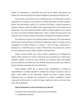 Estado y el contribuyente o responsable, por razón de los tributos; aproximando esta
relación a las relaciones jurídicas de naturaleza obligatoria conocidas por el derecho civil.
De esta forma, estas relaciones entre la Administración y el contribuyente resultaron
equiparadas en su estructura a las existentes en el ámbito del derecho civil entre acreedor y
deudor. Esta aproximación conllevó a los estudiosos del tributo a intentar reconstruir el
fenómeno tributario a partir del modelo teórico proporcionado por la teoría general de las
obligaciones. Así la teoría general del tributo, estudia el elemento subjetivo de la teoría de
los sujetos de la relación tributaria obligacional, es decir, el análisis del sujeto activo y del
sujeto pasivo de la relación tributaria, del acreedor y del deudor de la obligación tributaria.
Esta influencia se registró en la ordenanza tributaria alemana de 1919, manteniendo la
simetría entre la teoría del tributo y el derecho de obligaciones, sobre los conceptos como la
exigibilidad de la deuda tributaria, su extinción, a través del pago, compensación o
prescripción, la solidaridad pasiva, la cesión. Posteriormente, este concepto fue asumido
por otras legislaciones como la italiana, española y latinoamericana.
Explica Jiménez (1980), que el efecto jurídico constituido por la obligación de
reparar el daño causado por la acción u omisión de actos ejecutados por un sujeto pasivo
imputable, culpable o carente de excusa voluntaria, cuya ejecución realiza actos penados
por estar calificado como delito por la ley mediante disposiciones jurídicas que reflejan el
ejercicio del poder sancionador preventivo del Estado.
Señala Mendoza (1999) que en derecho penal, imputabilidad es sinónimo de
responsabilidad y la palabra imputable es utilizada para designar la persona a quien se
puede o debe atribuir un acto determinado. Imputar una acción a alguien significa
atribuírsela como a su verdadero autor, ponérsela en su cuenta y considerarlo o hacerlo
responsable de dicha acción. La noción de imputar implica por tanto una relación básica
con la idea de obligación.
Ilícitos Sancionados con Penas Restrictivas de Libertad
Constituyen ilícitos sancionados con pena restrictiva de libertad:
1. La defraudación tributaria.
 