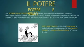 IL POTERE
POTERE E
STATO
Nel POTERE LEGALE-RAZIONALE, l’obbedienza è motivata dalla credenza nella razionalità
del comportamento conforme alla legge, considerata come un insieme di norme generali e astratte che
valgono indipendentemente dalle caratteristiche personali di colui o coloro che le hanno promulgate.
STATO BUROCRATICO: totalmente impersonale, il
ruolo dello stato è rappresentato da un insieme di
individui che svolgono funzioni diverse all’interno
di esso.
 